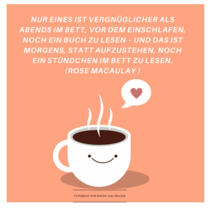 Nur eines ist vergnüglicher als abends im Bett, vor dem Einschlafen, noch ein Buch zu lesen – und das ist morgens, statt aufzustehen, noch ein Stündchen im Bett zu lesen.(Rose Macaulay )